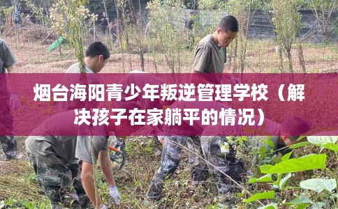 烟台海阳青少年叛逆管理学校（解决孩子在家躺平的情况）