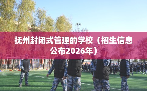 抚州封闭式管理的学校（招生信息公布2026年）