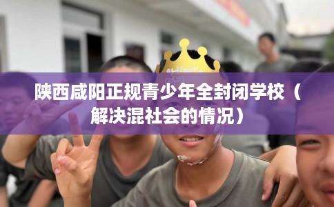 陕西咸阳正规青少年全封闭学校（解决混社会的情况）