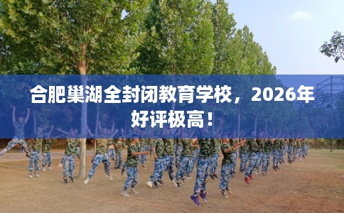 合肥巢湖全封闭教育学校，2026年好评极高！