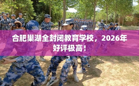 合肥巢湖全封闭教育学校，2026年好评极高！