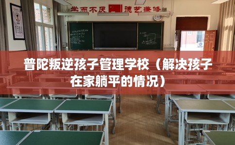 普陀叛逆孩子管理学校（解决孩子在家躺平的情况）