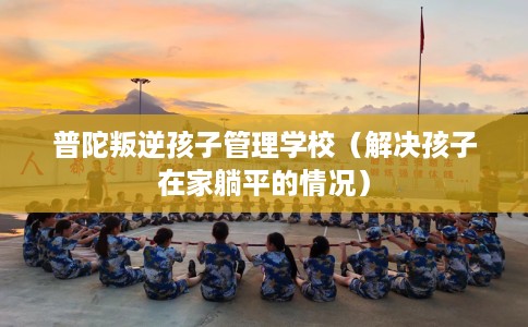 普陀叛逆孩子管理学校（解决孩子在家躺平的情况）