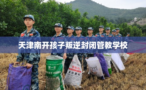 天津南开孩子叛逆封闭管教学校