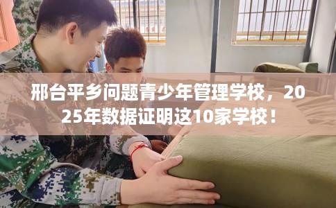 邢台平乡问题青少年管理学校，2025年数据证明这10家学校！