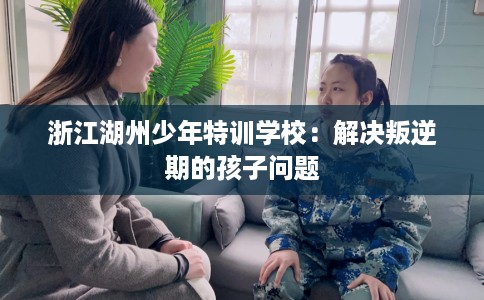 浙江湖州少年特训学校：解决叛逆期的孩子问题