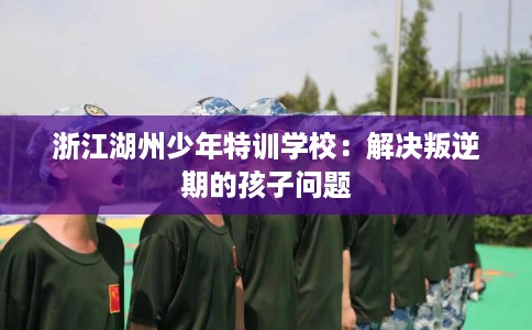 浙江湖州少年特训学校：解决叛逆期的孩子问题