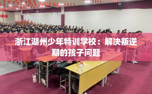 浙江湖州少年特训学校：解决叛逆期的孩子问题
