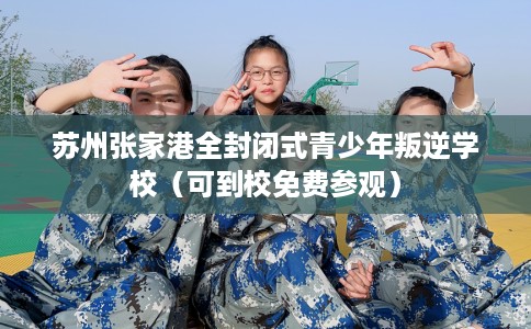 苏州张家港全封闭式青少年叛逆学校（可到校免费参观）