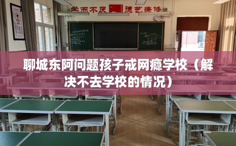 聊城东阿问题孩子戒网瘾学校（解决不去学校的情况）