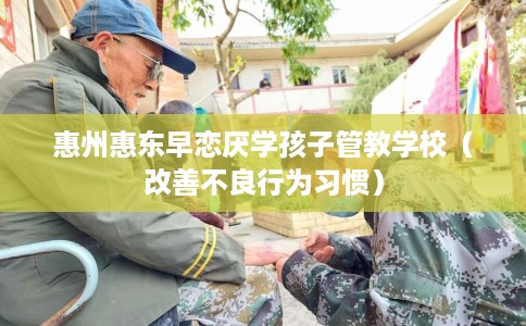 惠州惠东早恋厌学孩子管教学校（改善不良行为习惯）