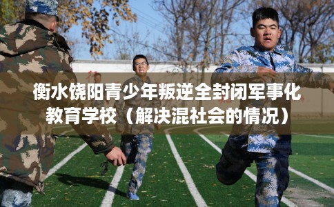 衡水饶阳青少年叛逆全封闭军事化教育学校（解决混社会的情况）