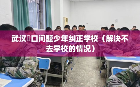 武汉硚口问题少年纠正学校（解决不去学校的情况）