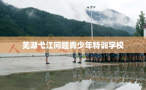 芜湖弋江问题青少年特训学校