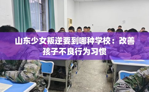 山东少女叛逆要到哪种学校:改善孩子不良行为习惯 山东少女叛逆要到哪种学校:改善孩子不良行为习惯