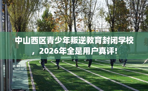 中山西区青少年叛逆教育封闭学校，2026年全是用户真评!