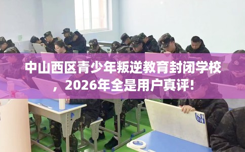 中山西区青少年叛逆教育封闭学校，2026年全是用户真评!