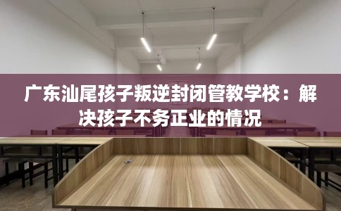 广东汕尾孩子叛逆封闭管教学校：解决孩子不务正业的情况