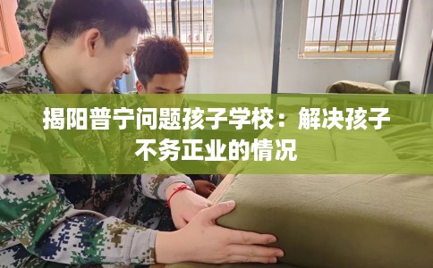 揭阳普宁问题孩子学校：解决孩子不务正业的情况