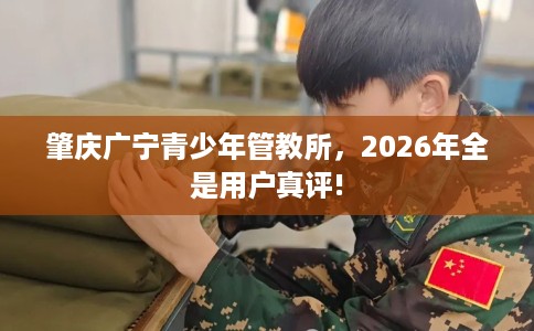 肇庆广宁青少年管教所，2026年全是用户真评!