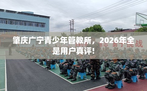 肇庆广宁青少年管教所，2026年全是用户真评!
