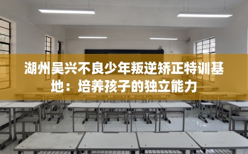 湖州吴兴不良少年叛逆矫正特训基地：培养孩子的独立能力