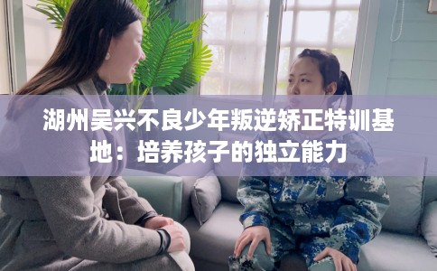 湖州吴兴不良少年叛逆矫正特训基地：培养孩子的独立能力