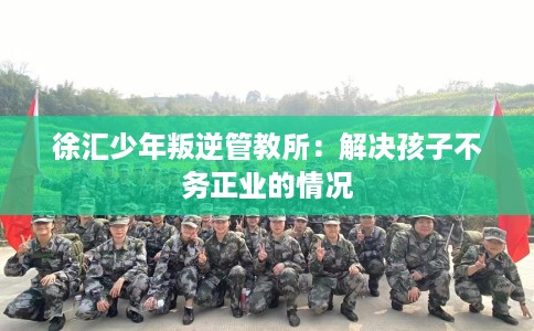 徐汇少年叛逆管教所：解决孩子不务正业的情况