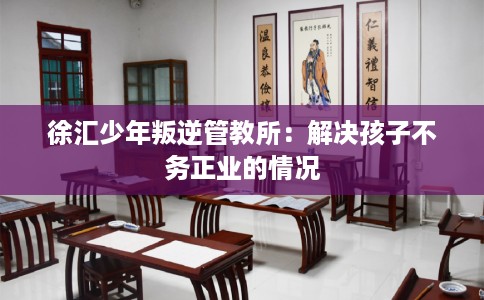 徐汇少年叛逆管教所：解决孩子不务正业的情况