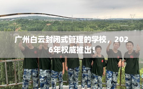 广州白云封闭式管理的学校，2026年权威推出！