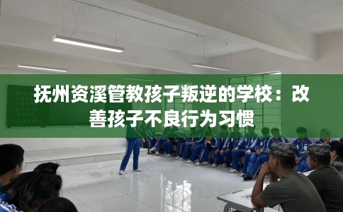 抚州资溪管教孩子叛逆的学校：改善孩子不良行为习惯