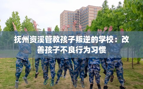 抚州资溪管教孩子叛逆的学校：改善孩子不良行为习惯