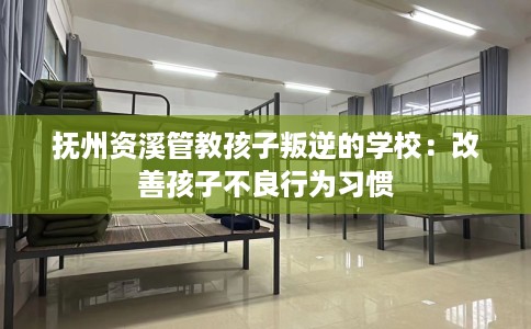 抚州资溪管教孩子叛逆的学校：改善孩子不良行为习惯