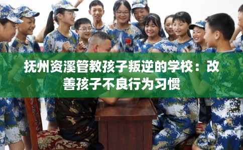 抚州资溪管教孩子叛逆的学校：改善孩子不良行为习惯