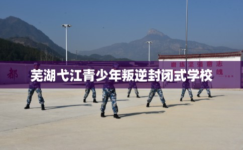 芜湖弋江青少年叛逆封闭式学校