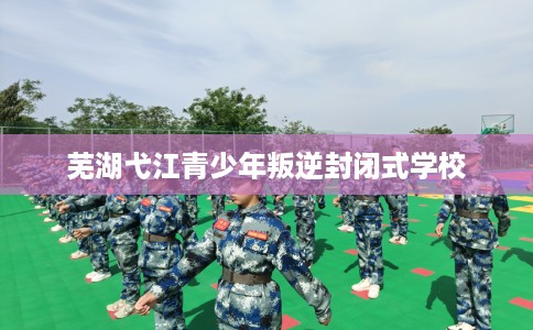 芜湖弋江青少年叛逆封闭式学校