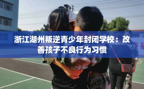浙江湖州叛逆青少年封闭学校：改善孩子不良行为习惯