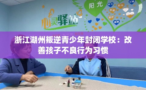 浙江湖州叛逆青少年封闭学校：改善孩子不良行为习惯