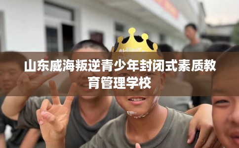 山东威海叛逆青少年封闭式素质教育管理学校