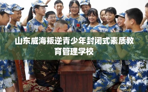 山东威海叛逆青少年封闭式素质教育管理学校