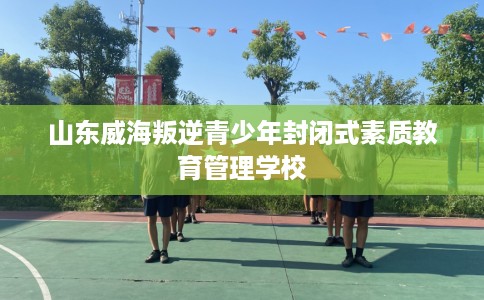 山东威海叛逆青少年封闭式素质教育管理学校