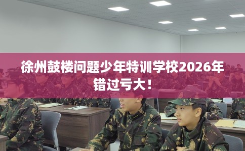 徐州鼓楼问题少年特训学校2026年错过亏大！