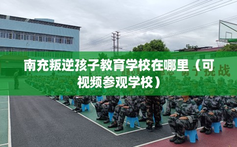 南充叛逆孩子教育学校在哪里（可视频参观学校）