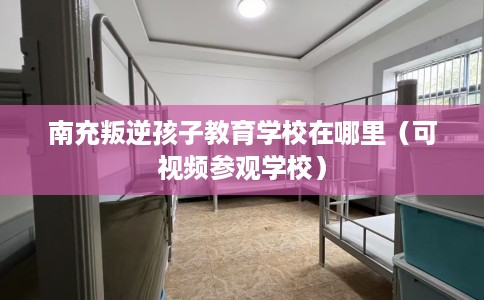 南充叛逆孩子教育学校在哪里（可视频参观学校）