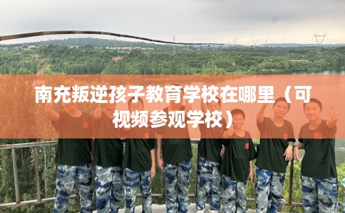 南充叛逆孩子教育学校在哪里（可视频参观学校）