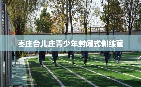 枣庄台儿庄青少年封闭式训练营