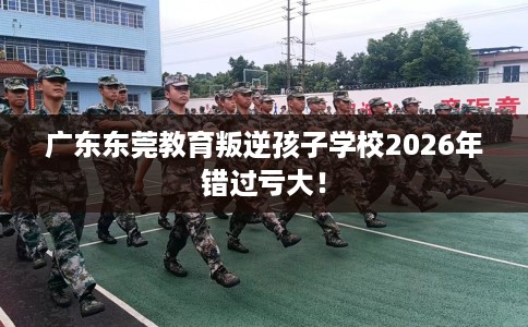 广东东莞教育叛逆孩子学校2026年错过亏大！