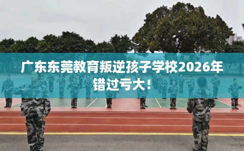 广东东莞教育叛逆孩子学校2026年错过亏大！