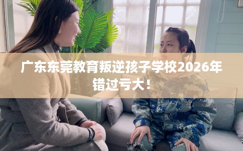 广东东莞教育叛逆孩子学校2026年错过亏大！
