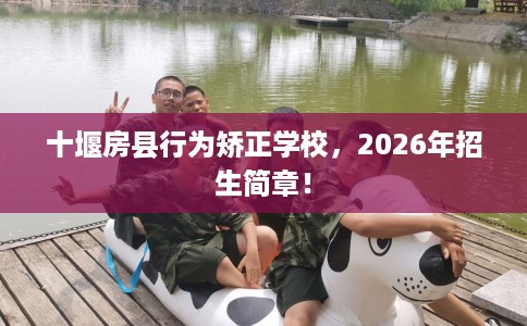 十堰房县行为矫正学校，2026年招生简章！